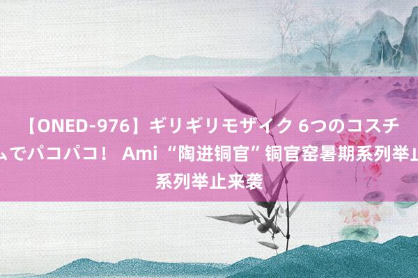 【ONED-976】ギリギリモザイク 6つのコスチュームでパコパコ！ Ami “陶进铜官”铜官窑暑期系列举止来袭