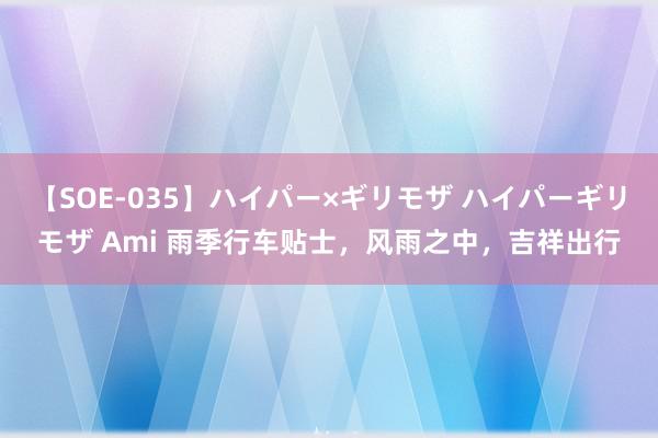 【SOE-035】ハイパー×ギリモザ ハイパーギリモザ Ami 雨季行车贴士，风雨之中，吉祥出行