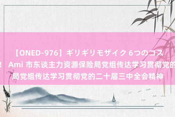 【ONED-976】ギリギリモザイク 6つのコスチュームでパコパコ！ Ami 市东谈主力资源保险局党组传达学习贯彻党的二十届三中全会精神