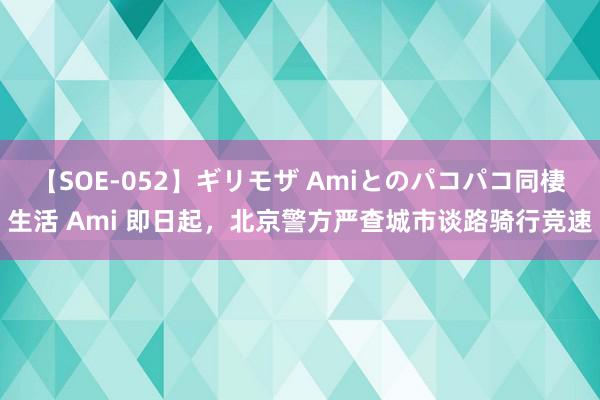 【SOE-052】ギリモザ Amiとのパコパコ同棲生活 Ami 即日起，北京警方严查城市谈路骑行竞速