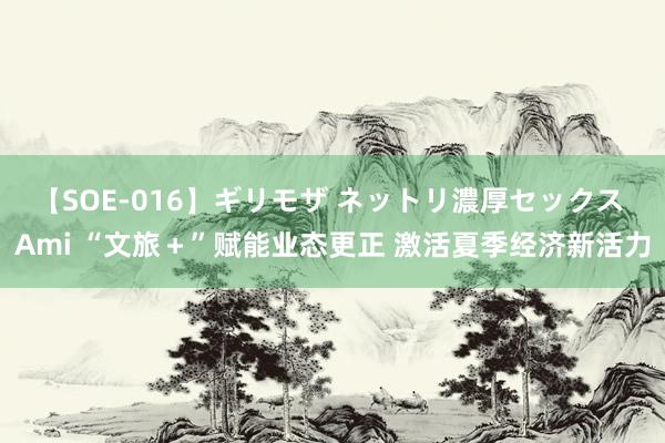 【SOE-016】ギリモザ ネットリ濃厚セックス Ami “文旅＋”赋能业态更正 激活夏季经济新活力