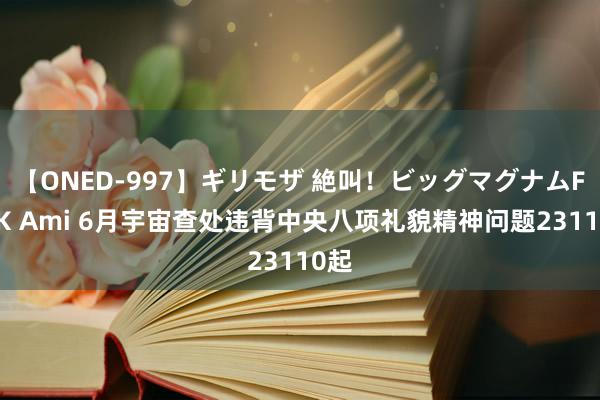 【ONED-997】ギリモザ 絶叫！ビッグマグナムFUCK Ami 6月宇宙查处违背中央八项礼貌精神问题23110起