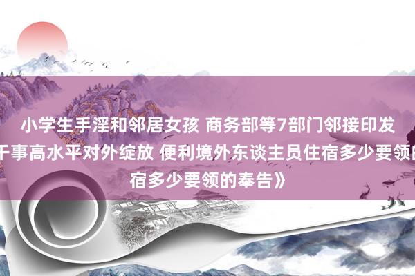 小学生手淫和邻居女孩 商务部等7部门邻接印发《对于干事高水平对外绽放 便利境外东谈主员住宿多少要领的奉告》