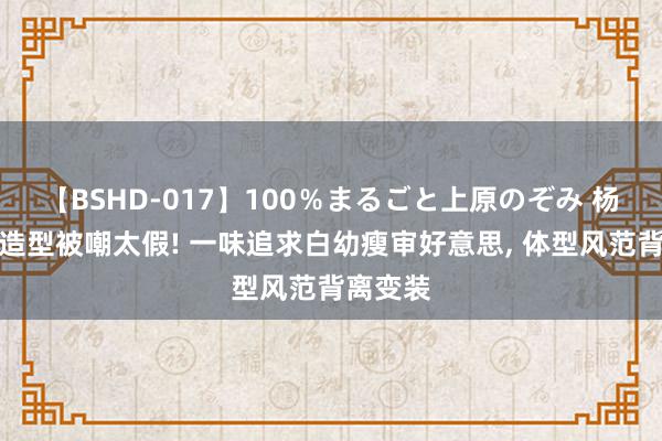 【BSHD-017】100％まるごと上原のぞみ 杨幂农妇造型被嘲太假! 一味追求白幼瘦审好意思, 体型风范背离变装