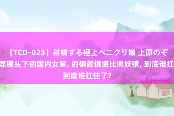 【TCD-023】射精する極上ペニクリ嬢 上原のぞみ 外媒镜头下的国内女星, 的确颜值堪比照妖镜, 到底谁扛住了?