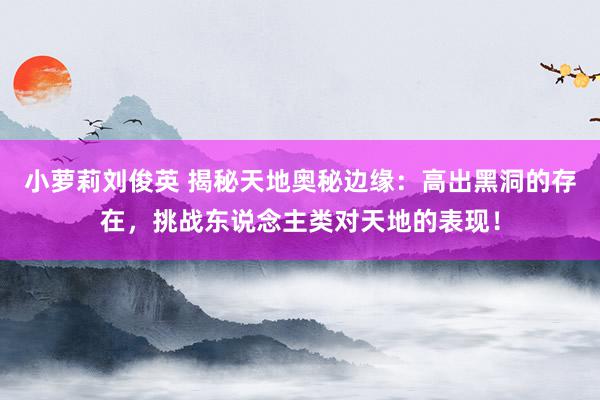 小萝莉刘俊英 揭秘天地奥秘边缘：高出黑洞的存在，挑战东说念主类对天地的表现！