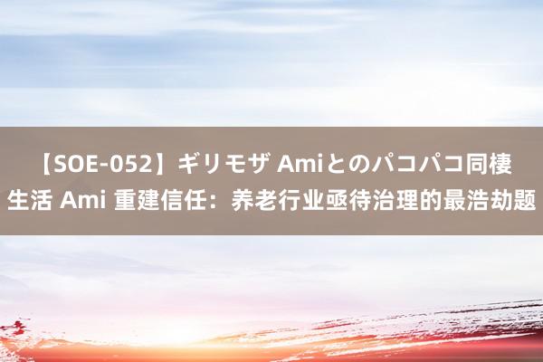 【SOE-052】ギリモザ Amiとのパコパコ同棲生活 Ami 重建信任：养老行业亟待治理的最浩劫题