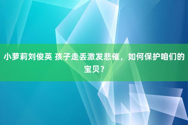 小萝莉刘俊英 孩子走丢激发悲催，如何保护咱们的宝贝？