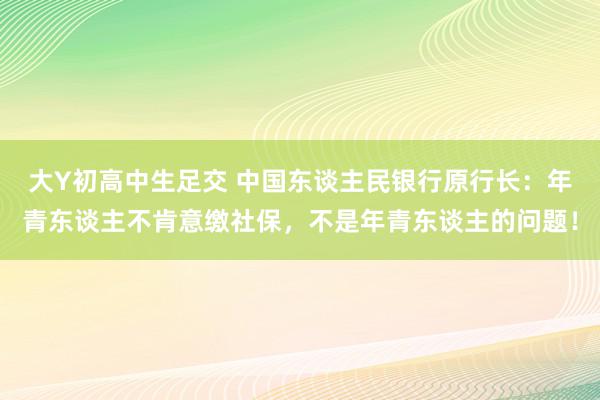 大Y初高中生足交 中国东谈主民银行原行长：年青东谈主不肯意缴社保，不是年青东谈主的问题！