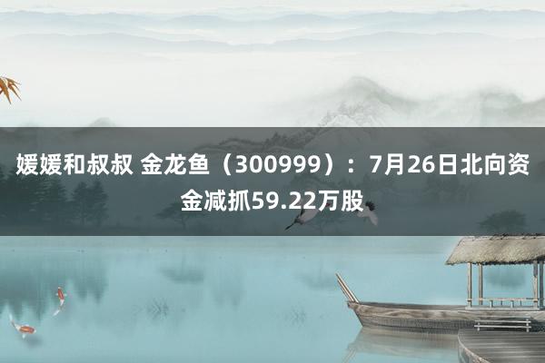 媛媛和叔叔 金龙鱼（300999）：7月26日北向资金减抓59.22万股