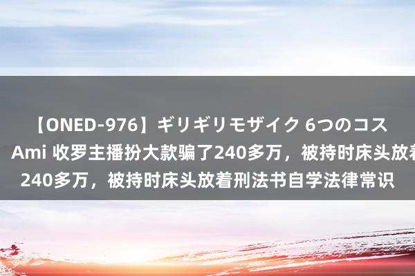 【ONED-976】ギリギリモザイク 6つのコスチュームでパコパコ！ Ami 收罗主播扮大款骗了240多万，被持时床头放着刑法书自学法律常识