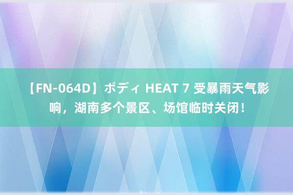 【FN-064D】ボディ HEAT 7 受暴雨天气影响，湖南多个景区、场馆临时关闭！