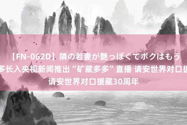 【FN-062D】隣の若妻が艶っぽくてボクはもう… 5 拼多多长入央视新闻推出“矿藏多多”直播 请安世界对口援藏30周年