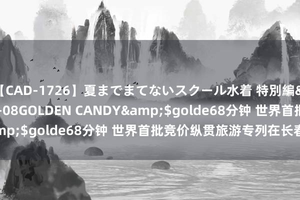 【CAD-1726】夏までまてないスクール水着 特別編</a>2006-04-08GOLDEN CANDY&$golde68分钟 世界首批竞价纵贯旅游专列在长春起程