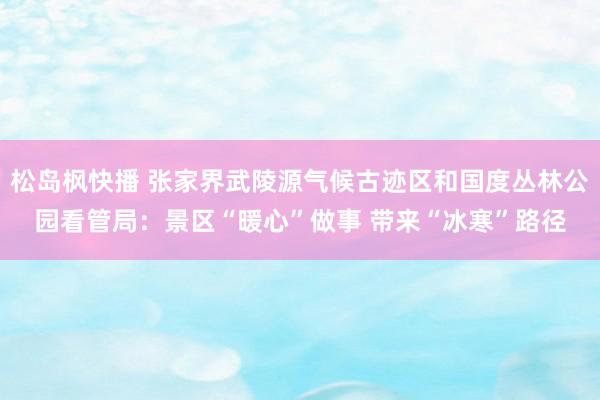 松岛枫快播 张家界武陵源气候古迹区和国度丛林公园看管局：景区“暖心”做事 带来“冰寒”路径