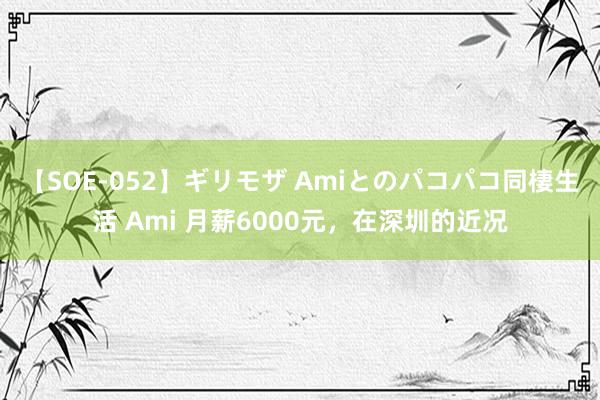 【SOE-052】ギリモザ Amiとのパコパコ同棲生活 Ami 月薪6000元，在深圳的近况