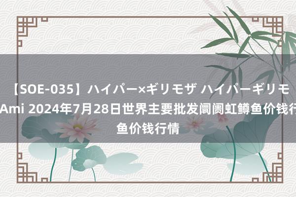 【SOE-035】ハイパー×ギリモザ ハイパーギリモザ Ami 2024年7月28日世界主要批发阛阓虹鳟鱼价钱行情