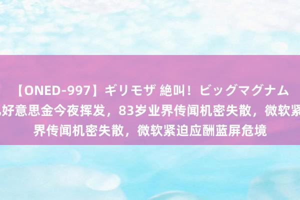 【ONED-997】ギリモザ 絶叫！ビッグマグナムFUCK Ami 54亿好意思金今夜挥发，83岁业界传闻机密失散，微软紧迫应酬蓝屏危境