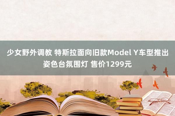 少女野外调教 特斯拉面向旧款Model Y车型推出姿色台氛围灯 售价1299元