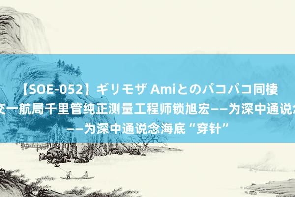 【SOE-052】ギリモザ Amiとのパコパコ同棲生活 Ami 中交一航局千里管纯正测量工程师锁旭宏——为深中通说念海底“穿针”