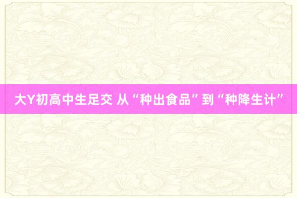 大Y初高中生足交 从“种出食品”到“种降生计”