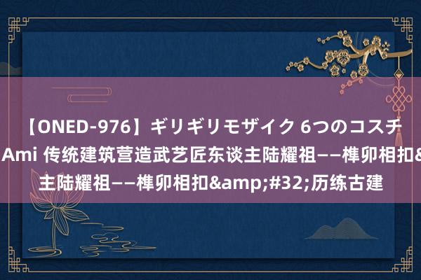 【ONED-976】ギリギリモザイク 6つのコスチュームでパコパコ！ Ami 传统建筑营造武艺匠东谈主陆耀祖——榫卯相扣&#32;历练古建