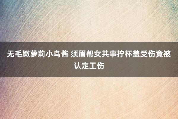 无毛嫩萝莉小鸟酱 须眉帮女共事拧杯盖受伤竟被认定工伤