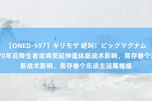 【ONED-997】ギリモザ 絶叫！ビッグマグナムFUCK Ami 1970年后降生者或将受延伸退休新战术影响，需存眷个东谈主运筹帷幄