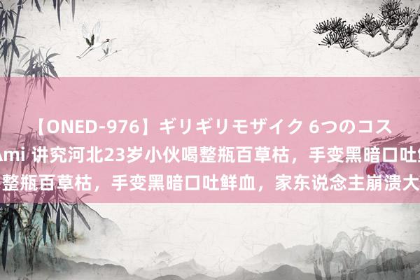 【ONED-976】ギリギリモザイク 6つのコスチュームでパコパコ！ Ami 讲究河北23岁小伙喝整瓶百草枯，手变黑暗口吐鲜血，家东说念主崩溃大哭