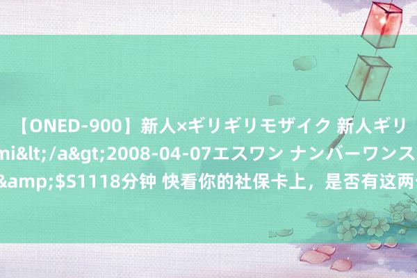 【ONED-900】新人×ギリギリモザイク 新人ギリギリモザイク Ami</a>2008-04-07エスワン ナンバーワンスタイル&$S1118分钟 快看你的社保卡上，是否有这两个字？再忙也要望望，当前知说念不迟