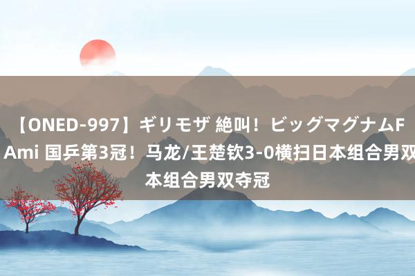 【ONED-997】ギリモザ 絶叫！ビッグマグナムFUCK Ami 国乒第3冠！马龙/王楚钦3-0横扫日本组合男双夺冠