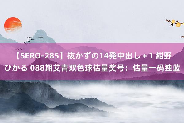 【SERO-285】抜かずの14発中出し＋1 紺野ひかる 088期艾青双色球估量奖号：估量一码独蓝