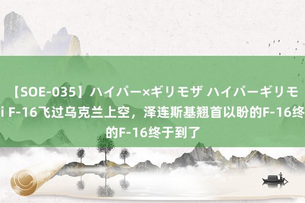 【SOE-035】ハイパー×ギリモザ ハイパーギリモザ Ami F-16飞过乌克兰上空，泽连斯基翘首以盼的F-16终于到了