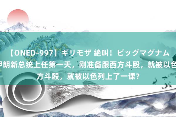 【ONED-997】ギリモザ 絶叫！ビッグマグナムFUCK Ami 伊朗新总统上任第一天，刚准备跟西方斗殴，就被以色列上了一课？