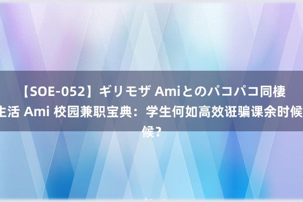 【SOE-052】ギリモザ Amiとのパコパコ同棲生活 Ami 校园兼职宝典：学生何如高效诳骗课余时候？