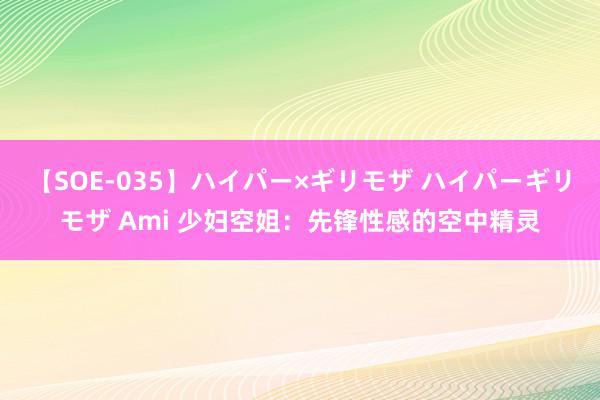 【SOE-035】ハイパー×ギリモザ ハイパーギリモザ Ami 少妇空姐：先锋性感的空中精灵