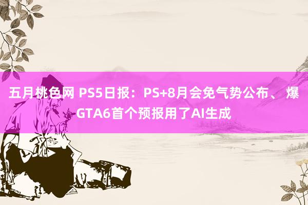 五月桃色网 PS5日报：PS+8月会免气势公布、 爆GTA6首个预报用了AI生成