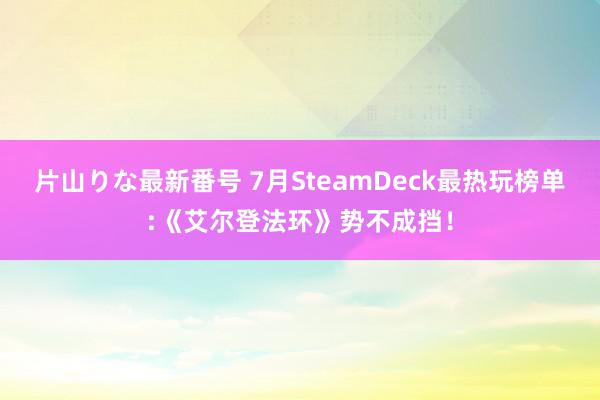 片山りな最新番号 7月SteamDeck最热玩榜单:《艾尔登法环》势不成挡！