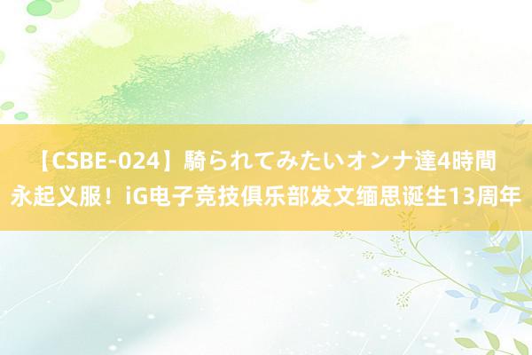 【CSBE-024】騎られてみたいオンナ達4時間 永起义服！iG电子竞技俱乐部发文缅思诞生13周年