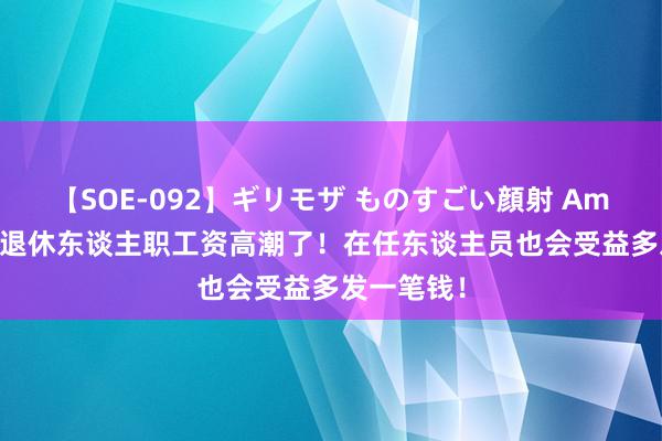 【SOE-092】ギリモザ ものすごい顔射 Ami 7月份，退休东谈主职工资高潮了！在任东谈主员也会受益多发一笔钱！