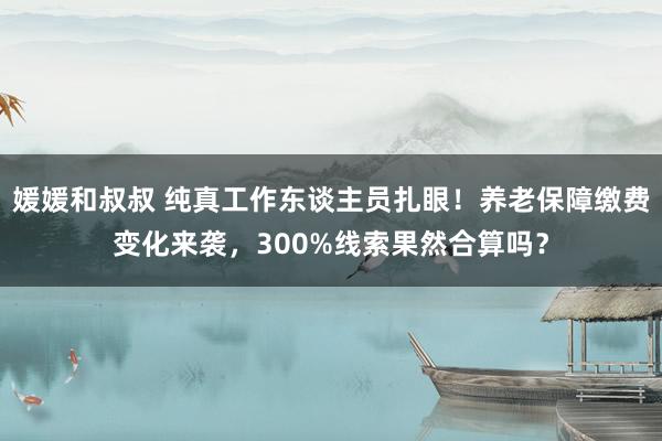 媛媛和叔叔 纯真工作东谈主员扎眼！养老保障缴费变化来袭，300%线索果然合算吗？