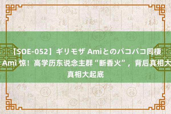 【SOE-052】ギリモザ Amiとのパコパコ同棲生活 Ami 惊！高学历东说念主群“断香火”，背后真相大起底