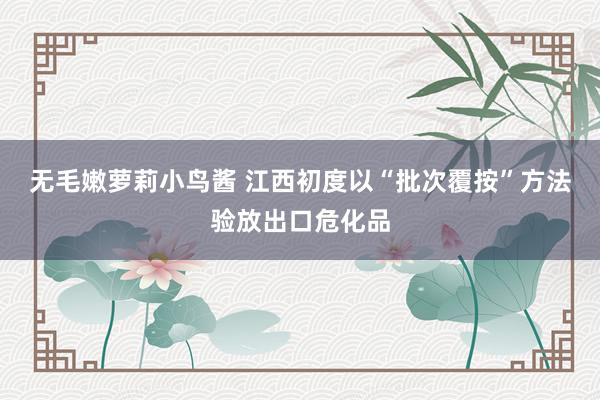 无毛嫩萝莉小鸟酱 江西初度以“批次覆按”方法验放出口危化品