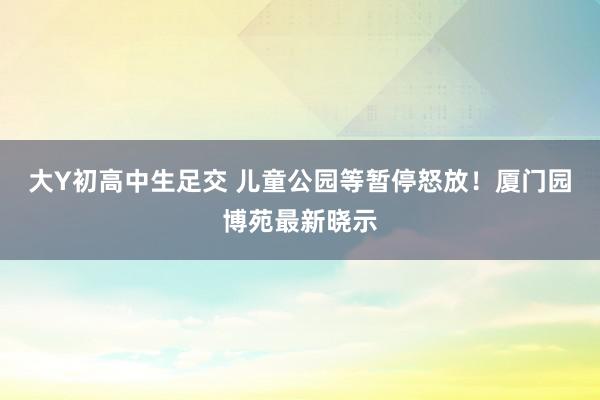 大Y初高中生足交 儿童公园等暂停怒放！厦门园博苑最新晓示