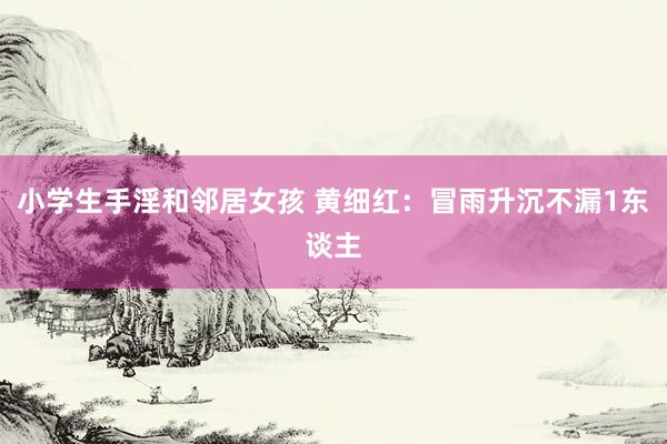 小学生手淫和邻居女孩 黄细红：冒雨升沉不漏1东谈主