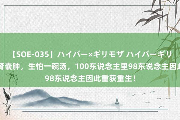 【SOE-035】ハイパー×ギリモザ ハイパーギリモザ Ami 肾囊肿，生怕一碗汤，100东说念主里98东说念主因此重获重生！