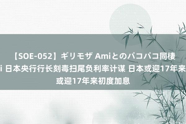 【SOE-052】ギリモザ Amiとのパコパコ同棲生活 Ami 日本央行行长刻毒扫尾负利率计谋 日本或迎17年来初度加息