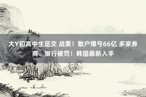 大Y初高中生足交 战栗！散户爆亏66亿 多家券商、银行被罚！韩国最新入手