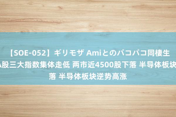 【SOE-052】ギリモザ Amiとのパコパコ同棲生活 Ami A股三大指数集体走低 两市近4500股下落 半导体板块逆势高涨