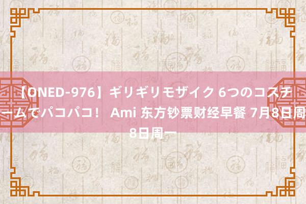 【ONED-976】ギリギリモザイク 6つのコスチュームでパコパコ！ Ami 东方钞票财经早餐 7月8日周一